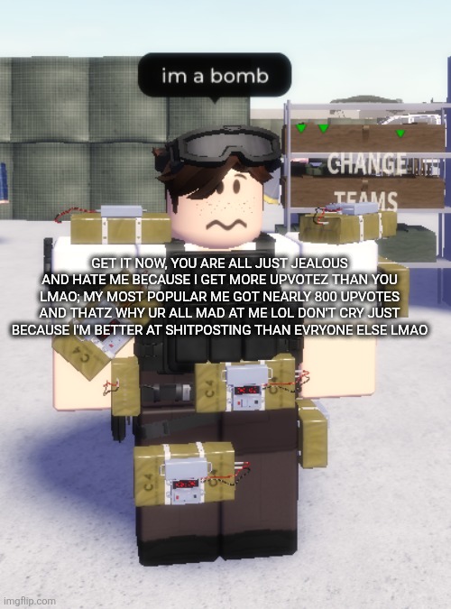 im a bomb | GET IT NOW, YOU ARE ALL JUST JEALOUS AND HATE ME BECAUSE I GET MORE UPVOTEZ THAN YOU LMAO; MY MOST POPULAR ME GOT NEARLY 800 UPVOTES AND THATZ WHY UR ALL MAD AT ME LOL DON'T CRY JUST BECAUSE I'M BETTER AT SHITPOSTING THAN EVRYONE ELSE LMAO | image tagged in im a bomb | made w/ Imgflip meme maker