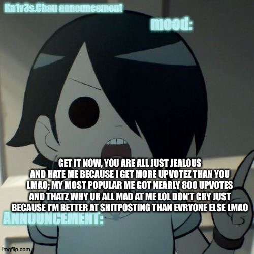 MY OLD TEMP LOL get it now, you are all just jealous and hate me because I get more upvotez than you lmao; My most popular me go | GET IT NOW, YOU ARE ALL JUST JEALOUS AND HATE ME BECAUSE I GET MORE UPVOTEZ THAN YOU LMAO; MY MOST POPULAR ME GOT NEARLY 800 UPVOTES AND THATZ WHY UR ALL MAD AT ME LOL DON'T CRY JUST BECAUSE I'M BETTER AT SHITPOSTING THAN EVRYONE ELSE LMAO | image tagged in kn1v3s chau announcement template | made w/ Imgflip meme maker