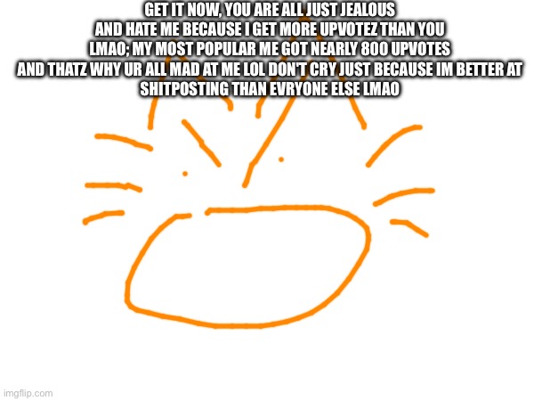 GET IT NOW, YOU ARE ALL JUST JEALOUS AND HATE ME BECAUSE I GET MORE UPVOTEZ THAN YOU LMAO; MY MOST POPULAR ME GOT NEARLY 800 UPVOTES AND THATZ WHY UR ALL MAD AT ME LOL DON'T CRY JUST BECAUSE IM BETTER AT
SHITPOSTING THAN EVRYONE ELSE LMAO | made w/ Imgflip meme maker