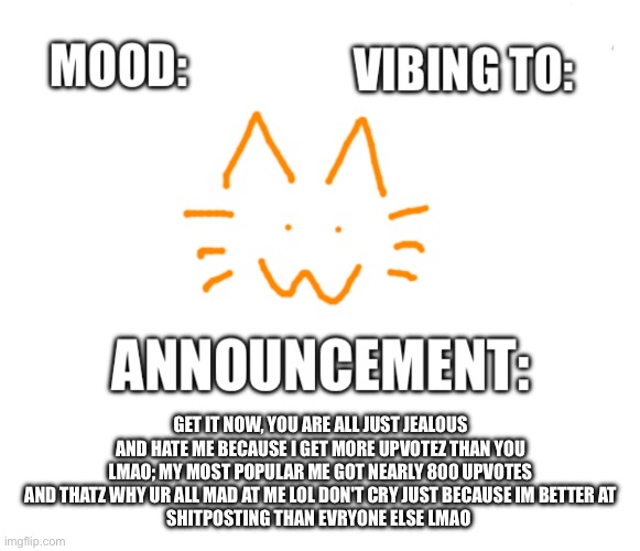 Honored one announcement | GET IT NOW, YOU ARE ALL JUST JEALOUS AND HATE ME BECAUSE I GET MORE UPVOTEZ THAN YOU LMAO; MY MOST POPULAR ME GOT NEARLY 800 UPVOTES AND THATZ WHY UR ALL MAD AT ME LOL DON'T CRY JUST BECAUSE IM BETTER AT
SHITPOSTING THAN EVRYONE ELSE LMAO | image tagged in honored one announcement | made w/ Imgflip meme maker