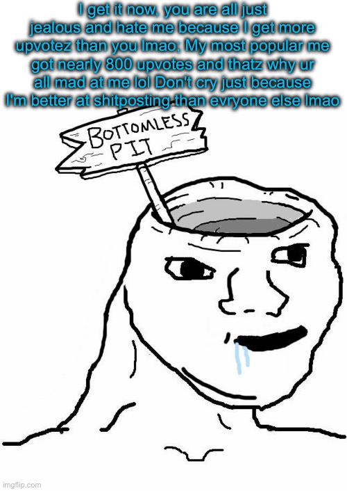 Bottomless Pit Head Wojak | I get it now, you are all just jealous and hate me because I get more upvotez than you lmao; My most popular me got nearly 800 upvotes and thatz why ur all mad at me lol Don't cry just because I'm better at shitposting than evryone else lmao | image tagged in bottomless pit head wojak | made w/ Imgflip meme maker