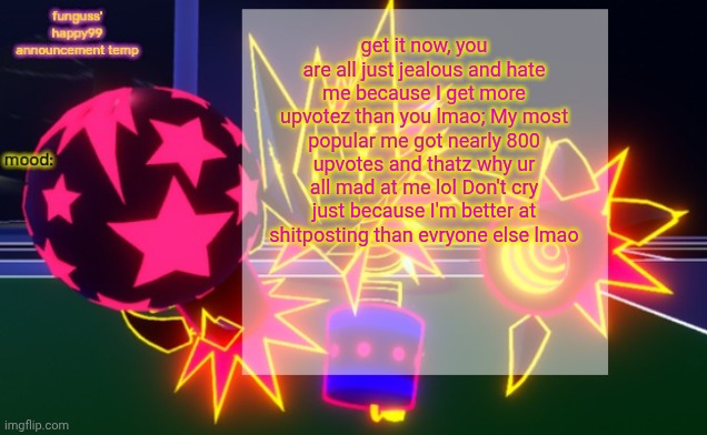 funguss' happy99 announcement temp | get it now, you are all just jealous and hate me because I get more upvotez than you lmao; My most popular me got nearly 800 upvotes and thatz why ur all mad at me lol Don't cry just because I'm better at shitposting than evryone else lmao | image tagged in funguss' happy99 announcement temp | made w/ Imgflip meme maker