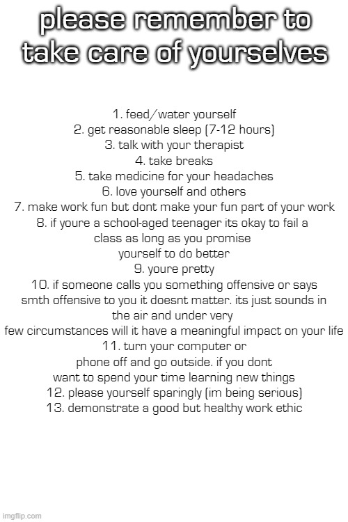 these are reminders for myself, too. (BEFORE YOU COMMENT: IS IT TRYING TO REFUTE THE MESSAGE?) | please remember to take care of yourselves; 1. feed/water yourself
2. get reasonable sleep (7-12 hours)
3. talk with your therapist
4. take breaks
5. take medicine for your headaches
6. love yourself and others
7. make work fun but dont make your fun part of your work
8. if youre a school-aged teenager its okay to fail a 
class as long as you promise 
yourself to do better
9. youre pretty
10. if someone calls you something offensive or says
smth offensive to you it doesnt matter. its just sounds in the air and under very 
few circumstances will it have a meaningful impact on your life
11. turn your computer or phone off and go outside. if you dont want to spend your time learning new things
12. please yourself sparingly (im being serious)
13. demonstrate a good but healthy work ethic | made w/ Imgflip meme maker