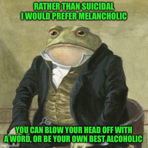 Gentlemen, it is with great pleasure to inform you that | RATHER THAN SUICIDAL I WOULD PREFER MELANCHOLIC; YOU CAN BLOW YOUR HEAD OFF WITH A WORD, OR BE YOUR OWN BEST ALCOHOLIC | image tagged in gentlemen it is with great pleasure to inform you that | made w/ Imgflip meme maker