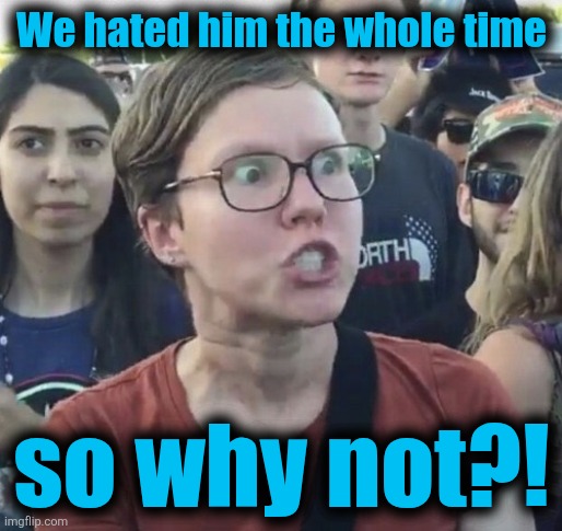 Triggered feminist | We hated him the whole time so why not?! | image tagged in triggered feminist | made w/ Imgflip meme maker