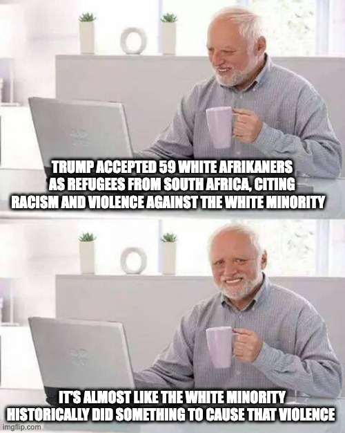 I have some words I'd like to say but I want to keep this post SWF | TRUMP ACCEPTED 59 WHITE AFRIKANERS AS REFUGEES FROM SOUTH AFRICA, CITING RACISM AND VIOLENCE AGAINST THE WHITE MINORITY; IT'S ALMOST LIKE THE WHITE MINORITY HISTORICALLY DID SOMETHING TO CAUSE THAT VIOLENCE | image tagged in hide the pain harold,politics,refugees,racism,south africa | made w/ Imgflip meme maker