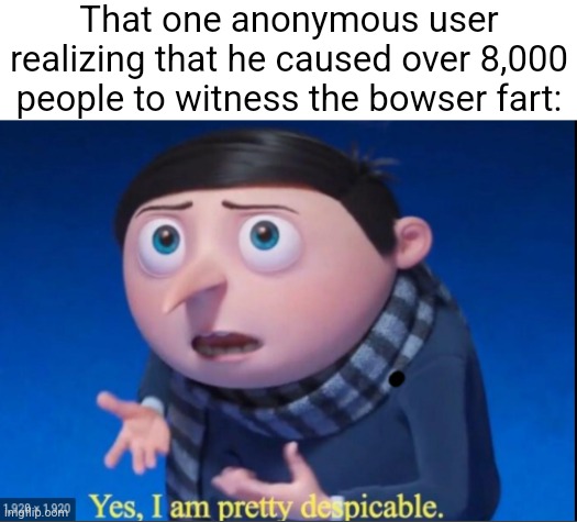 yes, i am pretty despicable | That one anonymous user realizing that he caused over 8,000 people to witness the bowser fart: | image tagged in yes i am pretty despicable | made w/ Imgflip meme maker