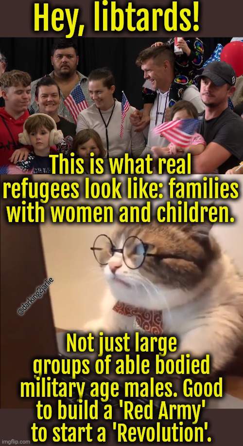 Racist Research Cat is back! | Hey, libtards! This is what real refugees look like: families with women and children. @darking2jarlie; Not just large groups of able bodied military age males. Good to build a 'Red Army' to start a 'Revolution'. | image tagged in immigrants,america,liberals,liberal logic,marxism,socialism | made w/ Imgflip meme maker