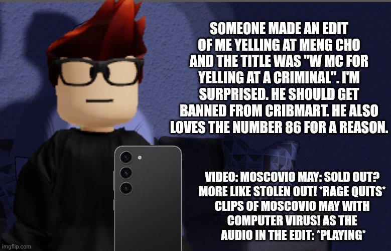 MC stumbles across an edit of himself on Urvideo Short Clips. | SOMEONE MADE AN EDIT OF ME YELLING AT MENG CHO AND THE TITLE WAS "W MC FOR YELLING AT A CRIMINAL". I'M SURPRISED. HE SHOULD GET BANNED FROM CRIBMART. HE ALSO LOVES THE NUMBER 86 FOR A REASON. VIDEO: MOSCOVIO MAY: SOLD OUT? 
MORE LIKE STOLEN OUT! *RAGE QUITS* 
CLIPS OF MOSCOVIO MAY WITH 
COMPUTER VIRUS! AS THE 
AUDIO IN THE EDIT: *PLAYING* | image tagged in urvideo,mc,edit,crazy huh,shorts | made w/ Imgflip meme maker
