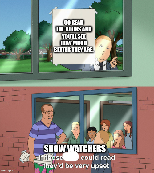 If those kids could read they'd be very upset | GO READ THE BOOKS AND YOU'LL SEE HOW MUCH BETTER THEY ARE. SHOW WATCHERS | image tagged in if those kids could read they'd be very upset | made w/ Imgflip meme maker