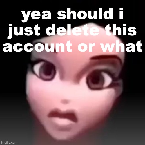no use having this around so i am contemplating [temporary post] | yea should i just delete this account or what | made w/ Imgflip meme maker