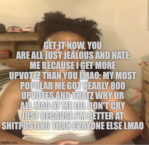 Ishowspeed | GET IT NOW, YOU ARE ALL JUST JEALOUS AND HATE ME BECAUSE I GET MORE UPVOTEZ THAN YOU LMAO; MY MOST POPULAR ME GOT NEARLY 800 UPVOTES AND THATZ WHY UR ALL MAD AT ME LOL DON'T CRY JUST BECAUSE I'M BETTER AT SHITPOSTING THAN EVRYONE ELSE LMAO | image tagged in ishowspeed | made w/ Imgflip meme maker