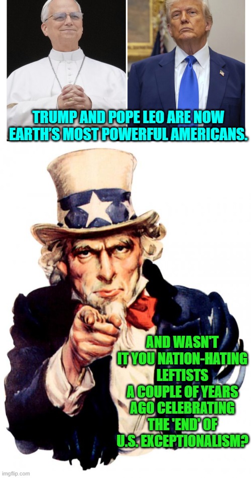 Wow!  What a difference a couple of years make. | TRUMP AND POPE LEO ARE NOW EARTH’S MOST POWERFUL AMERICANS. AND WASN'T IT YOU NATION-HATING LEFTISTS A COUPLE OF YEARS AGO CELEBRATING THE 'END' OF U.S. EXCEPTIONALISM? | image tagged in yep | made w/ Imgflip meme maker