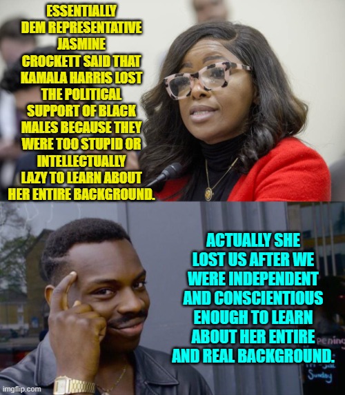 Crockett seems determined to get herself voted out of office. | ESSENTIALLY DEM REPRESENTATIVE JASMINE CROCKETT SAID THAT KAMALA HARRIS LOST THE POLITICAL SUPPORT OF BLACK MALES BECAUSE THEY WERE TOO STUPID OR INTELLECTUALLY LAZY TO LEARN ABOUT HER ENTIRE BACKGROUND. ACTUALLY SHE LOST US AFTER WE WERE INDEPENDENT AND CONSCIENTIOUS ENOUGH TO LEARN ABOUT HER ENTIRE AND REAL BACKGROUND. | image tagged in yep | made w/ Imgflip meme maker