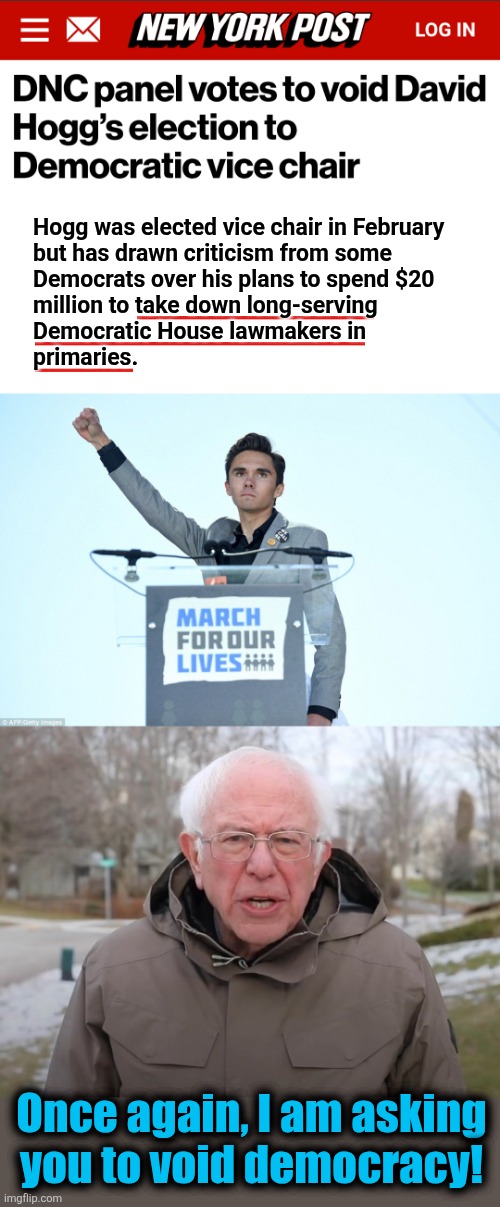 He's insane enough to think he'd use DNC money to take out the old democrats in the House | Hogg was elected vice chair in February
but has drawn criticism from some
Democrats over his plans to spend $20
million to take down long-serving
Democratic House lawmakers in
primaries. Once again, I am asking
you to void democracy! | image tagged in heil david hogg,bernie sanders once again asking,saving democracy,democrats,insanity,cancelled | made w/ Imgflip meme maker