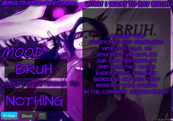 bruh | I ASSUME THAT EVERYONE'S GOT PROBLEMS WITH OCS RULE, SO HOW BOUT WE EXPLAIN OUR OCS' PERSONALITY AND HOW THEY ACT IN EVERY ROUTE (PACIFIST, GENOCIDE) AND HOW THEY INTERACT WITH OTHERS IN THE COMMENT SECTION BRUH? BRUH; NOTHING | image tagged in multiversecreator941's announcement temp,bruh,ocs | made w/ Imgflip meme maker