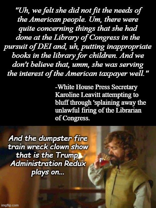 "Soooo, Trump-cult kids... y'all do know how the L.O.C. works, right? And you're not dumb enough to fall for that load, are you? | "Uh, we felt she did not fit the needs of
the American people. Um, there were
quite concerning things that she had
done at the Library of Congress in the
pursuit of DEI and, uh, putting inappropriate
books in the library for children. And we
don't believe that, umm, she was serving
the interest of the American taxpayer well."; -White House Press Secretary
Karoline Leavitt attempting to
bluff through 'splaining away the
unlawful firing of the Librarian
of Congress. And the dumpster fire
train wreck clown show
that is the Trump 
Administration Redux
plays on... | image tagged in doing tyrion,liar liar | made w/ Imgflip meme maker
