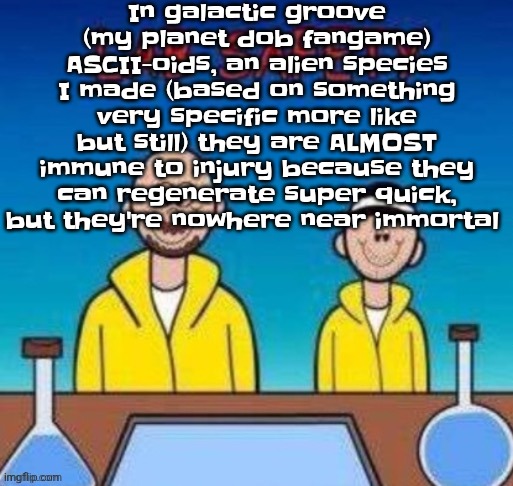 Lab safety with Walter White and Jesse Pinkman | In galactic groove (my planet dob fangame) ASCII-oids, an alien species I made (based on something very specific more like but still) they are ALMOST immune to injury because they can regenerate super quick, but they're nowhere near immortal | image tagged in lab safety with walter white and jesse pinkman | made w/ Imgflip meme maker