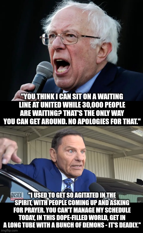 shysters cut from the same cloth | "YOU THINK I CAN SIT ON A WAITING LINE AT UNITED WHILE 30,000 PEOPLE ARE WAITING? THAT'S THE ONLY WAY YOU CAN GET AROUND. NO APOLOGIES FOR THAT."; "I USED TO GET SO AGITATED IN THE SPIRIT, WITH PEOPLE COMING UP AND ASKING FOR PRAYER. YOU CAN'T MANAGE MY SCHEDULE TODAY, IN THIS DOPE-FILLED WORLD, GET IN A LONG TUBE WITH A BUNCH OF DEMONS - IT'S DEADLY." | image tagged in bernie sanders,tevevangelist kenneth copeland | made w/ Imgflip meme maker