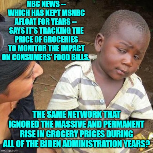 These media outlets can't even spell 'politically neutral'. | NBC NEWS -- WHICH HAS KEPT MSNBC AFLOAT FOR YEARS --  SAYS IT'S TRACKING THE PRICE OF GROCERIES TO MONITOR THE IMPACT ON CONSUMERS' FOOD BILLS. THE SAME NETWORK THAT IGNORED THE MASSIVE AND PERMANENT RISE IN GROCERY PRICES DURING ALL OF THE BIDEN ADMINISTRATION YEARS? | image tagged in third world skeptical kid | made w/ Imgflip meme maker