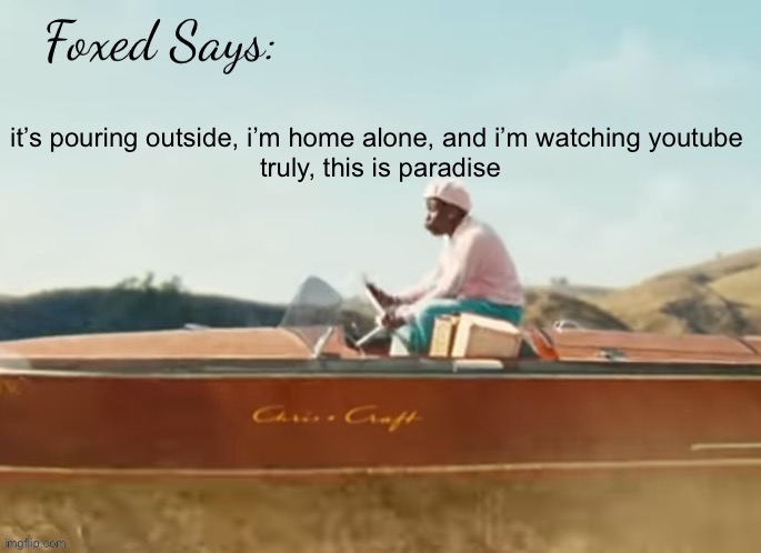 Foxed CMIYGL temp | it’s pouring outside, i’m home alone, and i’m watching youtube 


truly, this is paradise | image tagged in foxed cmiygl temp | made w/ Imgflip meme maker
