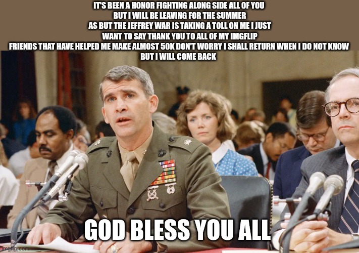 oliver north | IT'S BEEN A HONOR FIGHTING ALONG SIDE ALL OF YOU 
BUT I WILL BE LEAVING FOR THE SUMMER AS BUT THE JEFFREY WAR IS TAKING A TOLL ON ME I JUST WANT TO SAY THANK YOU TO ALL OF MY IMGFLIP FRIENDS THAT HAVE HELPED ME MAKE ALMOST 50K DON'T WORRY I SHALL RETURN WHEN I DO NOT KNOW 
BUT I WILL COME BACK; GOD BLESS YOU ALL | image tagged in oliver north | made w/ Imgflip meme maker