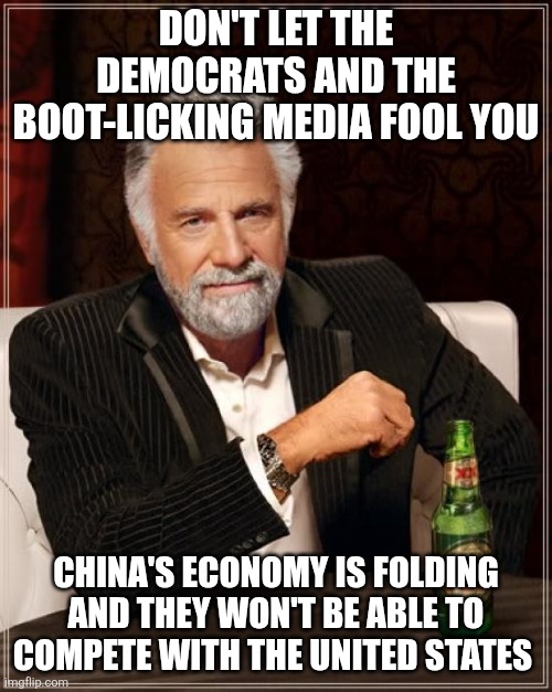 Unless we go back to Democrat leadership and allow China and the rest of the world destroy us. | DON'T LET THE DEMOCRATS AND THE BOOT-LICKING MEDIA FOOL YOU; CHINA'S ECONOMY IS FOLDING AND THEY WON'T BE ABLE TO COMPETE WITH THE UNITED STATES | image tagged in memes,the most interesting man in the world,democrats,republicans,maga,china | made w/ Imgflip meme maker