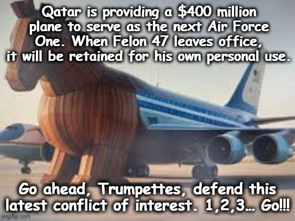 tRump's Trojan Plane | Qatar is providing a $400 million plane to serve as the next Air Force One. When Felon 47 leaves office, it will be retained for his own personal use. Go ahead, Trumpettes, defend this latest conflict of interest. 1,2,3… Go!!! | image tagged in maga,middle east,donald trump approves,president trump,nevertrump,anti trump meme | made w/ Imgflip meme maker