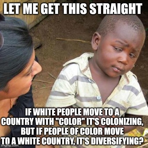 The left hates white people. | LET ME GET THIS STRAIGHT; IF WHITE PEOPLE MOVE TO A COUNTRY WITH "COLOR" IT'S COLONIZING, BUT IF PEOPLE OF COLOR MOVE TO A WHITE COUNTRY, IT'S DIVERSIFYING? | image tagged in memes,third world skeptical kid,maga | made w/ Imgflip meme maker
