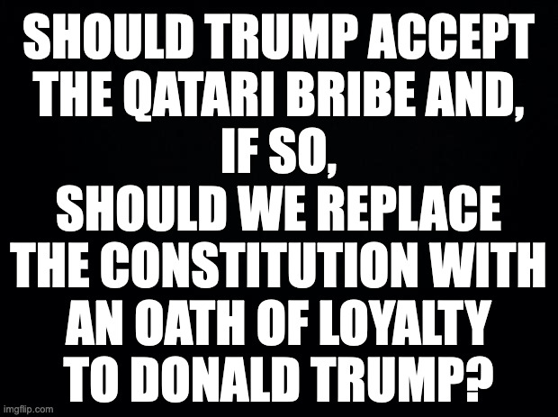 I say no and hell no. | SHOULD TRUMP ACCEPT
THE QATARI BRIBE AND,
IF SO,
SHOULD WE REPLACE
THE CONSTITUTION WITH
AN OATH OF LOYALTY
TO DONALD TRUMP? | image tagged in memes,trump bribe,loyalty oath | made w/ Imgflip meme maker