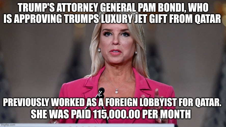 Qatar Supports Hamas | TRUMP'S ATTORNEY GENERAL PAM BONDI, WHO IS APPROVING TRUMPS LUXURY JET GIFT FROM QATAR; PREVIOUSLY WORKED AS A FOREIGN LOBBYIST FOR QATAR. SHE WAS PAID 115,000.00 PER MONTH | image tagged in trump,gop,maga,nazi,fascists,pam bondi | made w/ Imgflip meme maker