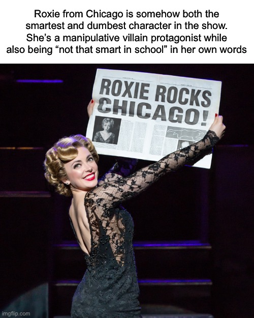 That might be why I love her so much honestly | Roxie from Chicago is somehow both the smartest and dumbest character in the show. She’s a manipulative villain protagonist while also being “not that smart in school” in her own words | made w/ Imgflip meme maker