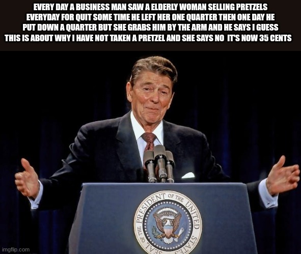 ronald reagan | EVERY DAY A BUSINESS MAN SAW A ELDERLY WOMAN SELLING PRETZELS EVERYDAY FOR QUIT SOME TIME HE LEFT HER ONE QUARTER THEN ONE DAY HE PUT DOWN A QUARTER BUT SHE GRABS HIM BY THE ARM AND HE SAYS I GUESS THIS IS ABOUT WHY I HAVE NOT TAKEN A PRETZEL AND SHE SAYS NO  IT'S NOW 35 CENTS | image tagged in ronald reagan | made w/ Imgflip meme maker