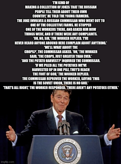 ronald reagan | 'I'M KIND OF MAKING A COLLECTION OF JOKES THAT THE RUSSIAN PEOPLE TELL THEIR ABOUT THEIR OWN COUNTRY,' HE TOLD THE YOUNG FARMERS.
THE JOKE INVOLVES A RUSSIAN COMMISSAR WHO WENT OUT TO ONE OF THE COLLECTIVE FARMS. HE STOPPED ONE OF THE WORKERS THERE, AND ASKED HIM HOW THINGS WERE, AND IF THERE WERE ANY COMPLAINTS.
'OH, NO, SIR,' THE WORKER REPLIED. 'I'VE NEVER HEARD ANYONE AROUND HERE COMPLAIN ABOUT ANYTHING.'
'WE'LL WHAT ABOUT THE CROPS?', THE COMMISSAR ASKED. 'OH,' THE WORKER SAID, 'THE CROPS, JUST GREATER THAN EVER.'
'AND THE POTATO HARVEST?' INQUIRED THE COMMISSAR.
'IF WE PILED ALL THE POTATOES WE'VE HARVESTED UP IN ONE PILE, THEY'D REACH THE FOOT OF GOD,' THE WORKER REPLIED.
THE COMMISSAR REPROVED THE WORKER, SAYING 'THIS IS THE SOVIET UNION, THERE IS NO GOD.'
'THAT'S ALL RIGHT,' THE WORKER RESPONDED. 'THERE AREN'T ANY POTATOES EITHER.' | image tagged in ronald reagan | made w/ Imgflip meme maker