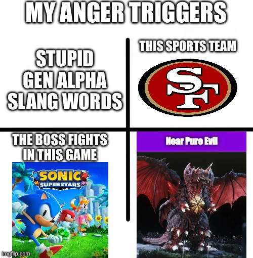 My Triggers | MY ANGER TRIGGERS; THIS SPORTS TEAM; STUPID GEN ALPHA SLANG WORDS; THE BOSS FIGHTS IN THIS GAME | image tagged in memes,blank starter pack,funny,godzilla,nfl,sonic the hedgehog | made w/ Imgflip meme maker
