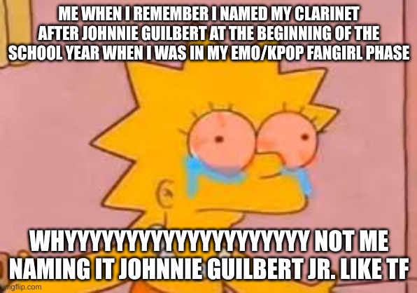 crying Lisa simpson | ME WHEN I REMEMBER I NAMED MY CLARINET AFTER JOHNNIE GUILBERT AT THE BEGINNING OF THE SCHOOL YEAR WHEN I WAS IN MY EMO/KPOP FANGIRL PHASE; WHYYYYYYYYYYYYYYYYYYYY NOT ME NAMING IT JOHNNIE GUILBERT JR. LIKE TF | image tagged in crying lisa simpson | made w/ Imgflip meme maker