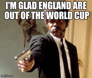 Say That Again I Dare You | I'M GLAD ENGLAND ARE OUT OF THE WORLD CUP | image tagged in memes,say that again i dare you | made w/ Imgflip meme maker