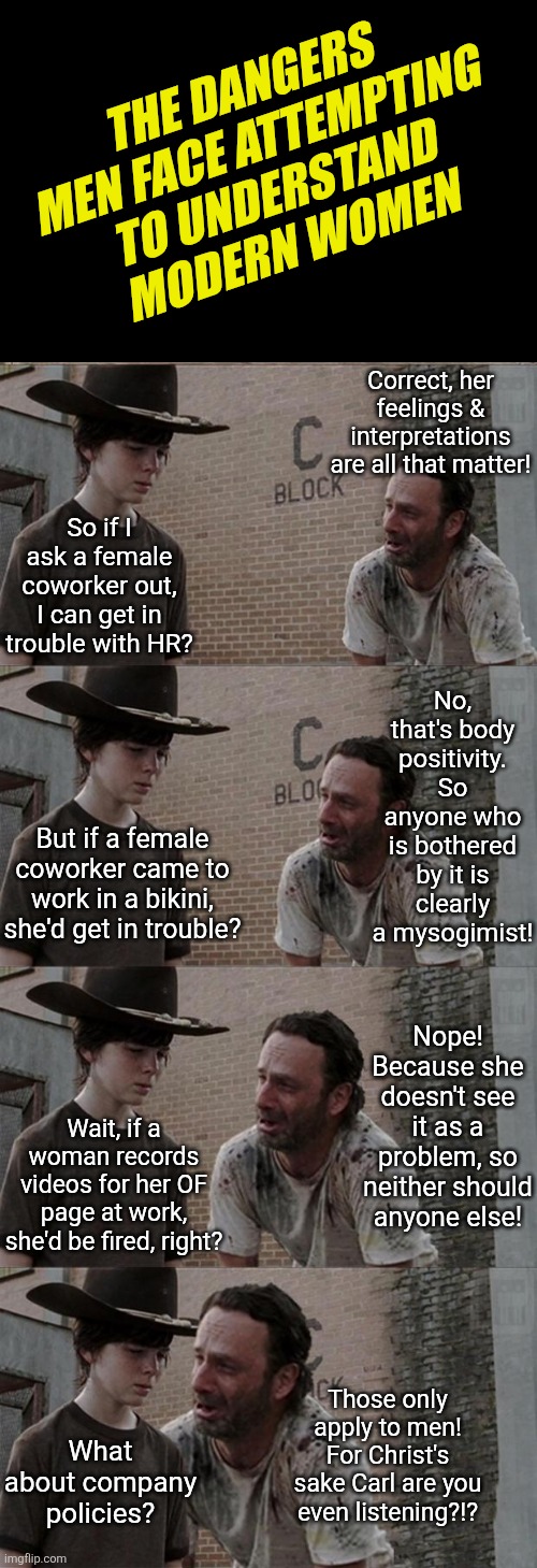 The number of men who engage with modern women is shrinking rapidly.... who is surprised? | THE DANGERS MEN FACE ATTEMPTING TO UNDERSTAND MODERN WOMEN; Correct, her feelings & interpretations are all that matter! So if I ask a female coworker out, I can get in trouble with HR? No, that's body positivity. So anyone who is bothered by it is clearly a mysogimist! But if a female coworker came to work in a bikini, she'd get in trouble? Nope! Because she doesn't see it as a problem, so neither should anyone else! Wait, if a woman records videos for her OF page at work, she'd be fired, right? Those only apply to men! For Christ's sake Carl are you even listening?!? What about company policies? | image tagged in rick and carl long,women vs men,modern problems,dating,coworkers,hardworking guy | made w/ Imgflip meme maker