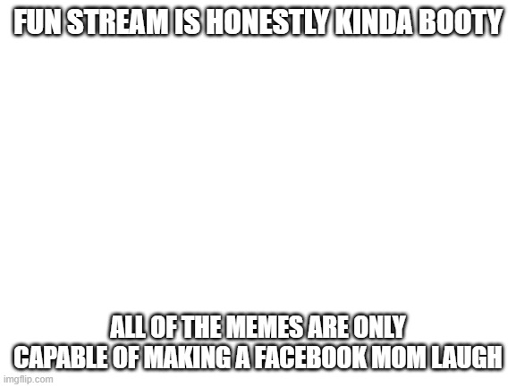 Blank White Template | FUN STREAM IS HONESTLY KINDA BOOTY; ALL OF THE MEMES ARE ONLY CAPABLE OF MAKING A FACEBOOK MOM LAUGH | image tagged in blank white template | made w/ Imgflip meme maker
