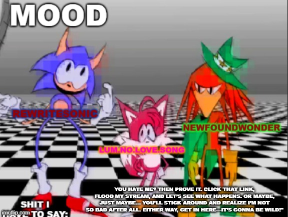 link in comments | YOU HATE ME? THEN PROVE IT. CLICK THAT LINK, FLOOD MY STREAM, AND LET’S SEE WHAT HAPPENS. OR MAYBE, JUST MAYBE… YOU’LL STICK AROUND AND REALIZE I’M NOT SO BAD AFTER ALL. EITHER WAY, GET IN HERE—IT’S GONNA BE WILD!" | image tagged in new annoucement shared temp | made w/ Imgflip meme maker