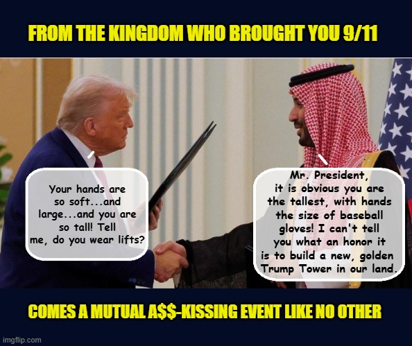 Trump Signs $142B arms bill in weak attempt to cover up personal Trump investments | FROM THE KINGDOM WHO BROUGHT YOU 9/11; Mr. President, it is obvious you are the tallest, with hands the size of baseball gloves! I can't tell you what an honor it is to build a new, golden 
Trump Tower in our land. Your hands are so soft...and large...and you are so tall! Tell me, do you wear lifts? COMES A MUTUAL A$$-KISSING EVENT LIKE NO OTHER | image tagged in impeach trump,government corruption,saudi arabia,donald trump the clown,trump is a moron | made w/ Imgflip meme maker