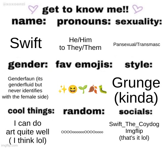 OOOoooooOOOOOoooo | Swift; He/Him to They/Them; Pansexual/Transmasc; ✨😆🌱🍂🐛; Grunge (kinda); Genderfaun (its genderfluid but never identifies with the female side); Swift_The_Coydog
Imgflip
(that's it lol); OOOOooooooOOOOoooo; I can do art quite well ( I think lol) | image tagged in get to know me but better | made w/ Imgflip meme maker