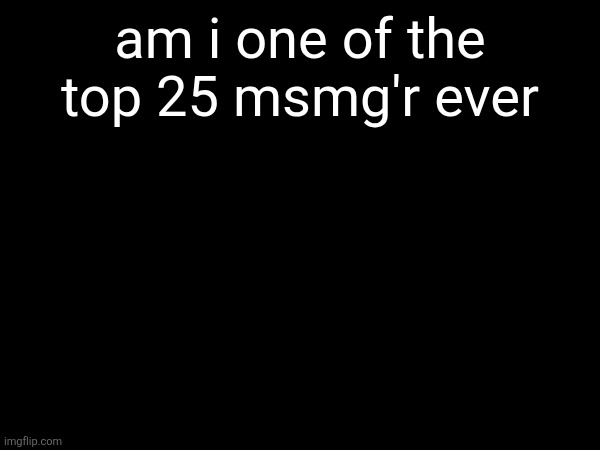 am i one of the top 25 msmg'r ever | made w/ Imgflip meme maker