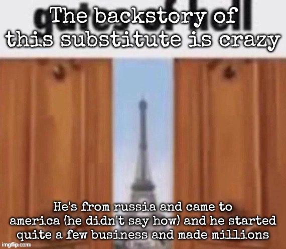 This man's backstory iw crazy | The backstory of this substitute is crazy; He's from russia and came to america (he didn't say how) and he started quite a few business and made millions | image tagged in the gates of hell,msmg | made w/ Imgflip meme maker