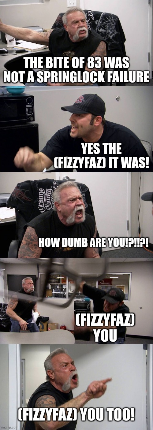 American Chopper Argument | THE BITE OF 83 WAS NOT A SPRINGLOCK FAILURE; YES THE (FIZZYFAZ) IT WAS! HOW DUMB ARE YOU!?!!?! (FIZZYFAZ) YOU; (FIZZYFAZ) YOU TOO! | image tagged in memes,american chopper argument | made w/ Imgflip meme maker
