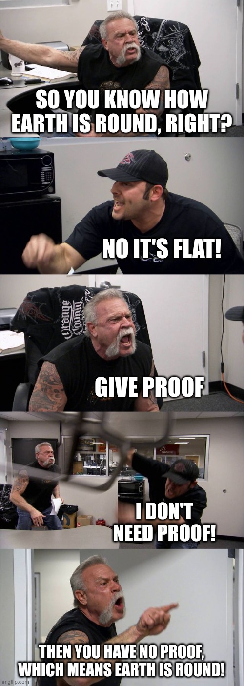 this will ruffle the feathers of all those flat earthers out there. | SO YOU KNOW HOW EARTH IS ROUND, RIGHT? NO IT'S FLAT! GIVE PROOF; I DON'T NEED PROOF! THEN YOU HAVE NO PROOF, WHICH MEANS EARTH IS ROUND! | image tagged in memes,american chopper argument | made w/ Imgflip meme maker