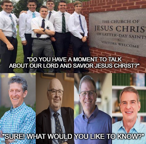 Christian apologists | "DO YOU HAVE A MOMENT TO TALK ABOUT OUR LORD AND SAVIOR JESUS CHRIST?"; "SURE! WHAT WOULD YOU LIKE TO KNOW?" | image tagged in christian apologists,r/dankchristianmemes,christianity,funny memes,fun,mormons | made w/ Imgflip meme maker