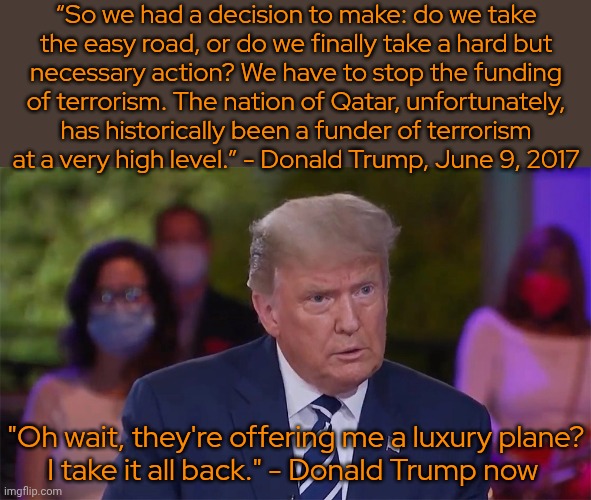 So easy to please. | “So we had a decision to make: do we take
the easy road, or do we finally take a hard but
necessary action? We have to stop the funding
of terrorism. The nation of Qatar, unfortunately,
has historically been a funder of terrorism
at a very high level.” - Donald Trump, June 9, 2017; "Oh wait, they're offering me a luxury plane?
I take it all back." - Donald Trump now | image tagged in donald trump serious,payday,influencer,greedy,you fool you fell victim to one of the classic blunders,government corruption | made w/ Imgflip meme maker