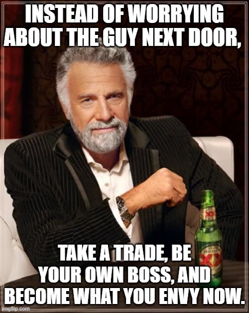 The Most Interesting Man In The World Meme | INSTEAD OF WORRYING ABOUT THE GUY NEXT DOOR, TAKE A TRADE, BE YOUR OWN BOSS, AND BECOME WHAT YOU ENVY NOW. | image tagged in memes,the most interesting man in the world | made w/ Imgflip meme maker