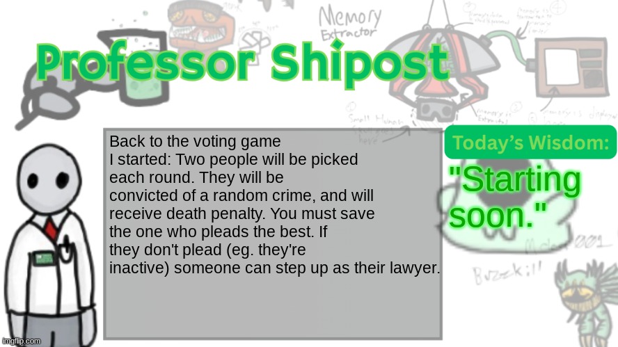 Professor Shitpost's anouncement template Ver. 2 | Back to the voting game I started: Two people will be picked each round. They will be convicted of a random crime, and will receive death penalty. You must save the one who pleads the best. If they don't plead (eg. they're inactive) someone can step up as their lawyer. "Starting soon." | image tagged in professor shitpost's anouncement template ver 2 | made w/ Imgflip meme maker